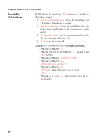 28
4 Réglages durables en mode de programmation
Dans la rubrique de programme « 5/5 », vous pouvez consulter les
informations suivantes.
U « Compteur de préparations »: nombre de spécialités de café
et de portions d'eau chaude préparées
U « Compteur quotidien »: nombre de spécialités de café et de
portions d'eau chaude préparées. Ce compteur peut être réi-
nitialisé.
U « Compteur d’entretien »: nombre de programmes d'entretien
effectués (nettoyage, détartrage, etc.)
U « Version »: Version du logiciel
Exemple : voici comment réinitialiser le compteur quotidien.
T Appuyez sur la touche « P ».
T Appuyez plusieurs fois sur la touche «  >  » jusqu'à ce que
« 5/5 » s'affiche.
T Appuyez sur la touche « Compteur quotidien ».
T Appuyez sur la touche «   ».
« Effacer compteur quotidien ? »
T Appuyez sur la touche « Oui ».
« Enregistré » apparaît brièvement sur le visuel.
« 5/5 »
T Appuyez sur la touche «   » pour quitter le mode de pro-
grammation.
Consultation
d'informations
 