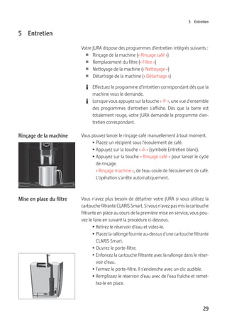 29
5 Entretien
5 Entretien
Votre JURA dispose des programmes d’entretien intégrés suivants :
U Rinçage de la machine (« Rinçage café »)
U Remplacement du filtre (« Filtre »)
U Nettoyage de la machine (« Nettoyage »)
U Détartrage de la machine (« Détartrage »)
E Effectuez le programme d’entretien correspondant dès que la
machine vous le demande.
E Lorsque vous appuyez sur la touche «  P  », une vue d'ensemble
des programmes d'entretien s'affiche. Dès que la barre est
totalement rouge, votre JURA demande le programme d'en-
tretien correspondant.
Vous pouvez lancer le rinçage café manuellement à tout moment.
T Placez un récipient sous l'écoulement de café.
T Appuyez sur la touche « c » (symbole Entretien blanc).
T Appuyez sur la touche « Rinçage café » pour lancer le cycle
de rinçage.
« Rinçage machine », de l'eau coule de l'écoulement de café.
L'opération s'arrête automatiquement.
Vous n'avez plus besoin de détartrer votre JURA si vous utilisez la
cartouche filtrante CLARIS Smart. Si vous n'avez pas mis la cartouche
filtrante en place au cours de la première mise en service, vous pou-
vez le faire en suivant la procédure ci-dessous.
T Retirez le réservoir d’eau et videz-le.
T Placez la rallonge fournie au-dessus d'une cartouche filtrante
CLARIS Smart.
T Ouvrez le porte-filtre.
T Enfoncez la cartouche filtrante avec la rallonge dans le réser-
voir d'eau.
T Fermez le porte-filtre. Il s'enclenche avec un clic audible.
T Remplissez le réservoir d’eau avec de l’eau fraîche et remet-
tez-le en place.
Rinçage de la machine
Mise en place du filtre
 