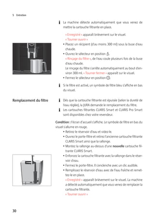 30
5 Entretien
E La machine détecte automatiquement que vous venez de
mettre la cartouche filtrante en place.
« Enregistré » apparaît brièvement sur le visuel.
« Tourner ouvrir »
T Placez un récipient (d'au moins 300 ml) sous la buse d'eau
chaude.
T Ouvrez le sélecteur en position x.
« Rinçage du filtre », de l'eau coule plusieurs fois de la buse
d'eau chaude.
Le rinçage du filtre s'arrête automatiquement au bout d'en-
viron 300 ml. « Tourner fermer » apparaît sur le visuel.
T Fermez le sélecteur en position °.
E Si le filtre est activé, un symbole de filtre bleu s’affiche en bas
du visuel.
E Dès que la cartouche filtrante est épuisée (selon la dureté de
l'eau réglée), la JURA demande le remplacement du filtre.
E Les cartouches filtrantes CLARIS Smart et CLARIS Pro Smart
sont disponibles chez votre revendeur.
Condition : l’écran d’accueil s’affiche. Le symbole de filtre en bas du
visuel s'allume en rouge.
T Retirez le réservoir d’eau et videz-le.
T Ouvrez le porte-filtre et retirez l'ancienne cartouche filtrante
CLARIS Smart ainsi que la rallonge.
T Montez la rallonge au-dessus d'une nouvelle cartouche fil-
trante CLARIS Smart.
T Enfoncez la cartouche filtrante avec la rallonge dans le réser-
voir d'eau.
T Fermez le porte-filtre. Il s'enclenche avec un clic audible.
T Remplissez le réservoir d’eau avec de l’eau fraîche et remet-
tez-le en place.
« Enregistré » apparaît brièvement sur le visuel. La machine
a détecté automatiquement que vous venez de remplacer la
cartouche filtrante.
« Tourner ouvrir »
Remplacement du filtre
 