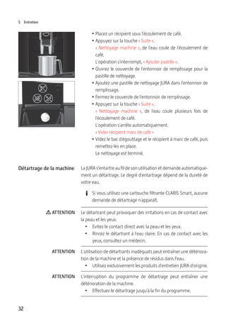 32
5 Entretien
T Placez un récipient sous l'écoulement de café.
T Appuyez sur la touche « Suite ».
« Nettoyage machine », de l'eau coule de l'écoulement de
café.
L'opération s'interrompt, « Ajouter pastille ».
T Ouvrez le couvercle de l'entonnoir de remplissage pour la
pastille de nettoyage.
T Ajoutez une pastille de nettoyage JURA dans l'entonnoir de
remplissage.
T Fermez le couvercle de l'entonnoir de remplissage.
T Appuyez sur la touche « Suite ».
«  Nettoyage machine  », de l'eau coule plusieurs fois de
l'écoulement de café.
L'opération s'arrête automatiquement.
« Vider récipient marc de café »
T Videz le bac d'égouttage et le récipient à marc de café, puis
remettez-les en place.
Le nettoyage est terminé.
La JURA s’entartre au fil de son utilisation et demande automatique-
ment un détartrage. Le degré d'entartrage dépend de la dureté de
votre eau.
E Si vous utilisez une cartouche filtrante CLARIS Smart, aucune
demande de détartrage n'apparaît.
Le détartrant peut provoquer des irritations en cas de contact avec
la peau et les yeux.
T  Evitez le contact direct avec la peau et les yeux.
T  Rincez le détartrant à l'eau claire. En cas de contact avec les
yeux, consultez un médecin.
L'utilisation de détartrants inadéquats peut entraîner une détériora-
tion de la machine et la présence de résidus dans l’eau.
T  Utilisez exclusivement les produits d'entretien JURA d'origine.
L'interruption du programme de détartrage peut entraîner une
détérioration de la machine.
T  Effectuez le détartrage jusqu'à la fin du programme.
Détartrage de la machine
J ATTENTION
ATTENTION
ATTENTION
 