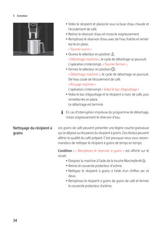 34
5 Entretien
T Videz le récipient et placez-le sous la buse d'eau chaude et
l'écoulement de café.
T Retirez le réservoir d'eau et rincez-le soigneusement.
T Remplissez le réservoir d’eau avec de l’eau fraîche et remet-
tez-le en place.
« Tourner ouvrir »
T Ouvrez le sélecteur en position x.
« Détartrage machine », le cycle de détartrage se poursuit.
L'opération s'interrompt, « Tourner fermer ».
T Fermez le sélecteur en position °.
« Détartrage machine », le cycle de détartrage se poursuit.
De l'eau coule de l'écoulement de café.
« Rinçage machine »
L'opération s'interrompt « Videz le bac d'égouttage »
T Videz le bac d'égouttage et le récipient à marc de café, puis
remettez-les en place.
Le détartrage est terminé.
E En cas d’interruption imprévue du programme de détartrage,
rincez soigneusement le réservoir d’eau.
Les grains de café peuvent présenter une légère couche graisseuse
qui se dépose sur les parois du récipient à grains. Ces résidus peuvent
altérer la qualité du café préparé. C'est pourquoi nous vous recom-
mandons de nettoyer le récipient à grains de temps en temps.
Condition : « Remplissez le réservoir à grains » est affiché sur le
visuel.
T Eteignez la machine à l’aide de la touche Marche/Arrêt Q.
T Retirez le couvercle protecteur d’arôme.
T Nettoyez le récipient à grains à l'aide d'un chiffon sec et
doux.
T Remplissez le récipient à grains de grains de café et fermez
le couvercle protecteur d'arôme.
Nettoyage du récipient à
grains
 