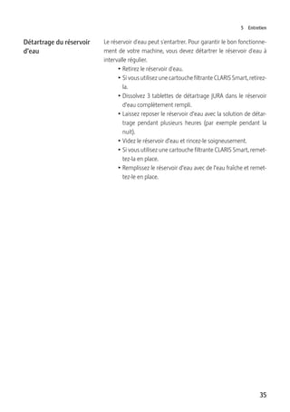 35
5 Entretien
Le réservoir d'eau peut s'entartrer. Pour garantir le bon fonctionne-
ment de votre machine, vous devez détartrer le réservoir d'eau à
intervalle régulier.
T Retirez le réservoir d'eau.
T Si vous utilisez une cartouche filtrante CLARIS Smart, retirez-
la.
T Dissolvez 3 tablettes de détartrage JURA dans le réservoir
d’eau complètement rempli.
T Laissez reposer le réservoir d’eau avec la solution de détar-
trage pendant plusieurs heures (par exemple pendant la
nuit).
T Videz le réservoir d’eau et rincez-le soigneusement.
T Si vous utilisez une cartouche filtrante CLARIS Smart, remet-
tez-la en place.
T Remplissez le réservoir d’eau avec de l’eau fraîche et remet-
tez-le en place.
Détartrage du réservoir
d’eau
 