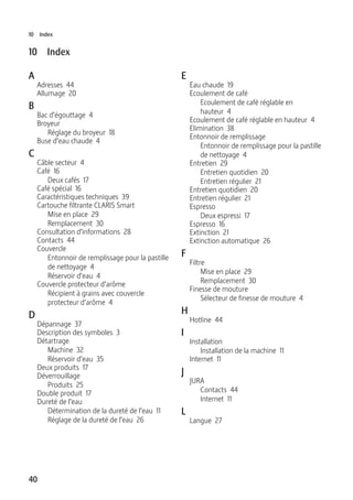 40
10 Index
10 Index
A
Adresses 44
Allumage 20
B
Bac d’égouttage 4
Broyeur
Réglage du broyeur 18
Buse d’eau chaude 4
C
Câble secteur 4
Café 16
Deux cafés 17
Café spécial 16
Caractéristiques techniques 39
Cartouche filtrante CLARIS Smart
Mise en place 29
Remplacement 30
Consultation d’informations 28
Contacts 44
Couvercle
Entonnoir de remplissage pour la pastille
de nettoyage 4
Réservoir d’eau 4
Couvercle protecteur d’arôme
Récipient à grains avec couvercle
protecteur d’arôme 4
D
Dépannage 37
Description des symboles 3
Détartrage
Machine 32
Réservoir d’eau 35
Deux produits 17
Déverrouillage
Produits 25
Double produit 17
Dureté de l’eau
Détermination de la dureté de l’eau 11
Réglage de la dureté de l’eau 26
E
Eau chaude 19
Ecoulement de café
Ecoulement de café réglable en
hauteur 4
Ecoulement de café réglable en hauteur 4
Elimination 38
Entonnoir de remplissage
Entonnoir de remplissage pour la pastille
de nettoyage 4
Entretien 29
Entretien quotidien 20
Entretien régulier 21
Entretien quotidien 20
Entretien régulier 21
Espresso
Deux espressi 17
Espresso 16
Extinction 21
Extinction automatique 26
F
Filtre
Mise en place 29
Remplacement 30
Finesse de mouture
Sélecteur de finesse de mouture 4
H
Hotline 44
I
Installation
Installation de la machine 11
Internet 11
J
JURA
Contacts 44
Internet 11
L
Langue 27
 