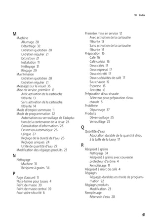 41
10 Index
M
Machine
Allumage 20
Détartrage 32
Entretien quotidien 20
Entretien régulier 21
Extinction 21
Installation 11
Nettoyage 31
Rinçage 29
Maintenance
Entretien quotidien 20
Entretien régulier 21
Messages sur le visuel 36
Mise en service, première 12
Avec activation de la cartouche
filtrante 13
Sans activation de la cartouche
filtrante 14
Mode d’emploi sommaire 11
Mode de programmation 22
Autorisation ou verrouillage de l’adapta-
tion de la contenance de la tasse 24
Consultation d’informations 28
Extinction automatique 26
Langue 27
Réglage de la dureté de l’eau 26
Réglages uniques 24
Unité de quantité d’eau 27
Modification des réglages produits 23
N
Nettoyage
Machine 31
Récipient à grains 34
P
Page d’accueil 11
Plate-forme pour tasses 4
Point de masse 39
Point de masse central 39
Pour votre sécurité 6
Première mise en service 12
Avec activation de la cartouche
filtrante 13
Sans activation de la cartouche
filtrante 14
Préparation 16
Café 16
Café spécial 16
Deux cafés 17
Deux espressi 17
Deux ristretti 17
Deux spécialités de café 17
Eau chaude 19
Espresso 16
Ristretto 16
Préparation d’eau chaude
Sélecteur pour préparation d’eau
chaude 5
Problème
Dépannage 37
Produits
Déverrouillage 25
Verrouillage 25
Q
Quantité d’eau
Adaptation durable de la quantité d’eau
à la taille de la tasse 17
R
Récipient à grains
Nettoyage 34
Récipient à grains avec couvercle
protecteur d’arôme 4
Remplissage 11
Récipient à marc de café 4
Réglages
Réglages durables en mode de program-
mation 22
Réglages produits
Modification 23
Remplissage
Réservoir d’eau 20
 