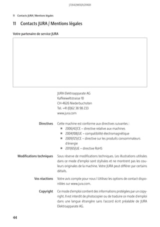 44
11 Contacts JURA / Mentions légales
11 Contacts JURA / Mentions légales
Votre partenaire de service JURA
JURA Elektroapparate AG
Kaffeeweltstrasse 10
CH-4626 Niederbuchsiten
Tel. +41 (0)62 38 98 233
www.jura.com
Cette machine est conforme aux directives suivantes :
U 2006/42/CE – directive relative aux machines
U 2004/108/UE – compatibilité électromagnétique
U 2009/125/CE – directive sur les produits consommateurs
d'énergie
U 2011/65/UE – directive RoHS
Sous réserve de modifications techniques. Les illustrations utilisées
dans ce mode d’emploi sont stylisées et ne montrent pas les cou-
leurs originales de la machine. Votre JURA peut différer par certains
détails.
Votre avis compte pour nous ! Utilisez les options de contact dispo-
nibles sur www.jura.com.
Ce mode d'emploi contient des informations protégées par un copy-
right. Il est interdit de photocopier ou de traduire ce mode d'emploi
dans une langue étrangère sans l'accord écrit préalable de JURA
Elektroapparate AG.
Directives
Modifications techniques
Vos réactions
Copyright
J72642/WE6/fr/201601
 