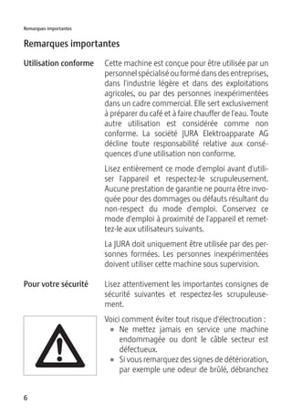 6
Remarques importantes
Remarques importantes
Cette machine est conçue pour être utilisée par un
personnel spécialisé ou formé dans des entreprises,
dans l'industrie légère et dans des exploitations
agricoles, ou par des personnes inexpérimentées
dans un cadre commercial. Elle sert exclusivement
à préparer du café et à faire chauffer de l'eau. Toute
autre utilisation est considérée comme non
conforme. La société JURA Elektroapparate AG
décline toute responsabilité relative aux consé-
quences d'une utilisation non conforme.
Lisez entièrement ce mode d'emploi avant d'utili-
ser l'appareil et respectez-le scrupuleusement.
Aucune prestation de garantie ne pourra être invo-
quée pour des dommages ou défauts résultant du
non-respect du mode d'emploi. Conservez ce
mode d'emploi à proximité de l'appareil et remet-
tez-le aux utilisateurs suivants.
La JURA doit uniquement être utilisée par des per-
sonnes formées. Les personnes inexpérimentées
doivent utiliser cette machine sous supervision.
Lisez attentivement les importantes consignes de
sécurité suivantes et respectez-les scrupuleuse-
ment.
Voici comment éviter tout risque d'électrocution :
U Ne mettez jamais en service une machine
endommagée ou dont le câble secteur est
défectueux.
U Si vous remarquez des signes de détérioration,
par exemple une odeur de brûlé, débranchez
Utilisation conforme
Pour votre sécurité
J
 