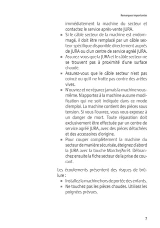 7
Remarques importantes
immédiatement la machine du secteur et
contactez le service après-vente JURA.
U Si le câble secteur de la machine est endom-
magé, il doit être remplacé par un câble sec-
teur spécifique disponible directement auprès
de JURA ou d'un centre de service agréé JURA.
U Assurez-vous que la JURA et le câble secteur ne
se trouvent pas à proximité d'une surface
chaude.
U Assurez-vous que le câble secteur n'est pas
coincé ou qu'il ne frotte pas contre des arêtes
vives.
U N'ouvrez et ne réparez jamais la machine vous-
même. N'apportez à la machine aucune modi-
fication qui ne soit indiquée dans ce mode
d'emploi. La machine contient des pièces sous
tension. Si vous l'ouvrez, vous vous exposez à
un danger de mort. Toute réparation doit
exclusivement être effectuée par un centre de
service agréé JURA, avec des pièces détachées
et des accessoires d'origine.
U Pour couper complètement la machine du
secteurdemanièresécurisée,éteignezd'abord
la JURA avec la touche Marche/Arrêt. Débran-
chez ensuite la fiche secteur de la prise de cou-
rant.
Les écoulements présentent des risques de brû-
lure :
U Installezlamachinehorsdeportéedesenfants.
U Ne touchez pas les pièces chaudes. Utilisez les
poignées prévues.
 