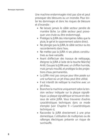 8
Remarques importantes
Une machine endommagée n'est pas sûre et peut
provoquer des blessures ou un incendie. Pour évi-
ter les dommages et donc les risques de blessure
et d'incendie :
U Ne laissez jamais le câble secteur pendre de
manière lâche. Le câble secteur peut provo-
quer une chute ou être endommagé.
U Protégez la JURA des intempéries telles que la
pluie, le gel et le rayonnement solaire direct.
U Ne plongez pas la JURA, le câble secteur ou les
raccordements dans l'eau.
U Ne mettez pas la JURA ni ses pièces constitu-
tives au lave-vaisselle.
U Avant d'effectuer des travaux de nettoyage,
éteignez la JURA à l'aide de la touche Marche/
Arrêt. Essuyez la JURA avec un chiffon humide,
mais jamais mouillé, et protégez-la des projec-
tions d'eau permanentes.
U La JURA n'est pas conçue pour être posée sur
une surface où un jet d'eau peut être utilisé.
U Il est interdit de nettoyer la machine avec un
jet d’eau.
U Branchez la machine uniquement selon la ten-
sion secteur indiquée sur la plaque signalé-
tique. La plaque signalétique se trouve en des-
sous de votre JURA. Vous trouverez d'autres
caractéristiques techniques dans ce mode
d'emploi (voir Chapitre 9 « Caractéristiques
techniques »).
U Raccordez la JURA directement à une prise
domestique. L'utilisation de multiprises ou de
rallonges électriques présente un risque de
surchauffe.
 