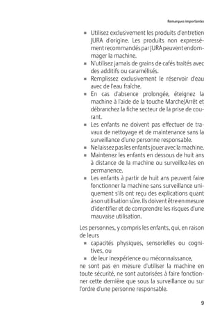 9
Remarques importantes
U Utilisez exclusivement les produits d'entretien
JURA d'origine. Les produits non expressé-
mentrecommandésparJURApeuventendom-
mager la machine.
U N'utilisez jamais de grains de cafés traités avec
des additifs ou caramélisés.
U Remplissez exclusivement le réservoir d'eau
avec de l'eau fraîche.
U En cas d'absence prolongée, éteignez la
machine à l'aide de la touche Marche/Arrêt et
débranchez la fiche secteur de la prise de cou-
rant.
U Les enfants ne doivent pas effectuer de tra-
vaux de nettoyage et de maintenance sans la
surveillance d'une personne responsable.
U Nelaissezpaslesenfantsjoueraveclamachine.
U Maintenez les enfants en dessous de huit ans
à distance de la machine ou surveillez-les en
permanence.
U Les enfants à partir de huit ans peuvent faire
fonctionner la machine sans surveillance uni-
quement s'ils ont reçu des explications quant
àsonutilisationsûre.Ilsdoiventêtreenmesure
d'identifier et de comprendre les risques d'une
mauvaise utilisation.
Les personnes, y compris les enfants, qui, en raison
de leurs
U capacités physiques, sensorielles ou cogni-
tives, ou
U de leur inexpérience ou méconnaissance,
ne sont pas en mesure d'utiliser la machine en
toute sécurité, ne sont autorisées à faire fonction-
ner cette dernière que sous la surveillance ou sur
l'ordre d'une personne responsable.
 