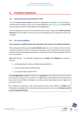 MODE D’EMPLOI ET CONDITIONS D’UTILISATION
VELOS A ASSISTANCE ELECTRIQUE DE L’UNION WALLONNE DES ENTREPRISES
10/1
1
18 septembre 2013
6. Procédures importantes:
6.1. Avant de prendre possession du VAE
Il est utile de faire le tour du vélo et de vérifier les dégradations éventuelles. En cas d’anomalies, il
est demandé de le signaler au plus vite à la Cellule Mobilité par mail vae@uwe.be ou 010.48.94.08.
Cela vous évitera de porter la responsabilité de cette dégradation.
Pour des questions de confort mais aussi de performance du vélo, n’hésitez pas à vérifier la pression
des pneus du VAE. En effet, une pompe est mise à votre disposition et une pression de 4 barres est
conseillée.
6.2. En cas de problème
Vous rencontrez un problème durant votre réservation ? Une crevaison ? Un problème technique ?
Nous ne disposons malheureusement pas d’assistance digne de ce nom. L’utilisateur fera en sorte de
résoudre le problème lui-même ou assurera, par ses propres soins, le rapatriement du vélo jusqu’au
parking initial (avec des collègues par exemple ou il attachera le vélo de manière appropriée avant de
venir le rechercher).
Dans tous les cas : il est demandé spécifiquement de prévenir par téléphone (en cascade, si
absence)
1. la Cellule Mobilité de l’UWE au 010.48.94.08 ou 0479.20.95.31
2. Christian Vanden Broeck au 0475.60.53.83
3. Le secrétariat l’UWE au 010.47.19.40
En cas de dégradation ou de vol : l’utilisateur est responsable du vélo à partir du moment où il prend
les clés jusqu’au moment où il les ramène. Si un dégât devait survenir pendant le stationnement du
vélo ou lors d’une utilisation, l’utilisateur en sera tenu comme responsable comme s’il s’agissait de
son propre véhicule.
Les modalités de réparation ou de remboursement éventuel seront établies à l’amiable entre
l’utilisateur responsable et l’Union Wallonne des Entreprises. Dans tous les cas, l’utilisation des VAE
se fait en bon père de famille.
 