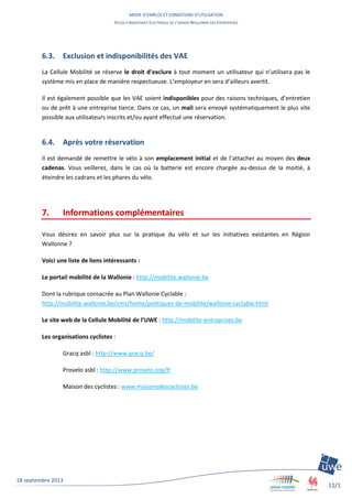 MODE D’EMPLOI ET CONDITIONS D’UTILISATION
VELOS A ASSISTANCE ELECTRIQUE DE L’UNION WALLONNE DES ENTREPRISES
11/1
1
18 septembre 2013
6.3. Exclusion et indisponibilités des VAE
La Cellule Mobilité se réserve le droit d’exclure à tout moment un utilisateur qui n’utilisera pas le
système mis en place de manière respectueuse. L’employeur en sera d’ailleurs avertit.
Il est également possible que les VAE soient indisponibles pour des raisons techniques, d’entretien
ou de prêt à une entreprise tierce. Dans ce cas, un mail sera envoyé systématiquement le plus vite
possible aux utilisateurs inscrits et/ou ayant effectué une réservation.
6.4. Après votre réservation
Il est demandé de remettre le vélo à son emplacement initial et de l’attacher au moyen des deux
cadenas. Vous veillerez, dans le cas où la batterie est encore chargée au-dessus de la moitié, à
éteindre les cadrans et les phares du vélo.
7. Informations complémentaires
Vous désirez en savoir plus sur la pratique du vélo et sur les initiatives existantes en Région
Wallonne ?
Voici une liste de liens intéressants :
Le portail mobilité de la Wallonie : http://mobilite.wallonie.be
Dont la rubrique consacrée au Plan Wallonie Cyclable :
http://mobilite.wallonie.be/cms/home/politiques-de-mobilite/wallonie-cyclable.html
Le site web de la Cellule Mobilité de l’UWE : http://mobilite-entreprises.be
Les organisations cyclistes :
Gracq asbl : http://www.gracq.be/
Provelo asbl : http://www.provelo.org/fr
Maison des cyclistes : www.maisonsdescyclistes.be
 