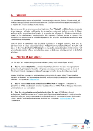 MODE D’EMPLOI ET CONDITIONS D’UTILISATION
VELOS A ASSISTANCE ELECTRIQUE DE L’UNION WALLONNE DES ENTREPRISES
2/11
18 septembre 2013
1. Contexte
La Cellule Mobilité de l'Union Wallonne des Entreprises a pour mission, confiée par la Wallonie, de
mettre à la disposition des entreprises des éléments utiles à leurs réflexions et démarches relatives à
la mobilité des personnes et des marchandises.
Dans ce sens, et dès le commencement de l’opération Tous Vélo Actifs en 2012, elle s’est impliquée
et est devenue véritable mobilisatrice des entreprises, mais aussi facilitatrice entre la Région
wallonne et les entreprises dans le cadre la promotion du vélo pour les déplacements domicile-
travail ou les déplacements professionnels. Elle maintient d’ailleurs encore et toujours son
implication et communique de manière régulière sur les avancées du projet et ses résultats vers
l’ensemble des entreprises.
Dans un souci de cohérence avec les projets cyclables de la Région wallonne, dont celui du
développement du vélo à assistance électrique (VAE) en Wallonie, la Cellule Mobilité de l’UWE s'est
dotée de deux VAE. En effet, le VAE fait de plus en plus partie des solutions de mobilité durable, il est
un maillon de mobilité efficace permettant de passer au-delà des a priori du dénivelé et de l'effort
physique.
2. Pour qui et quel usage ?
Les VAE de l’UWE sont mis à disposition de différents publics pour divers usages, les voici :
1. Pour le personnel de l’UWE : Le personnel de l’UWE utilisera le VAE pour des déplacements
professionnels, principalement vers les entreprises situées autour de Wavre, Louvain-la-Neuve et
Mont-Saint-Guibert, mais également à des fins plus personnelles (temps de midi par exemple)
L’usage du VAE est moins prévu pour des déplacements domicile-travail puisqu’il s’agit de vélos
partagés. Si vous avez des demandes particulières, n’hésitez pas à vous adresser à la Cellule Mobilité
de l’UWE : 010.48.94.08 – vae@uwe.be
2. Pour le personnel des autres entreprises de l'Office Park du Stocquoy : Tout comme le
personnel de l'UWE, ces vélos sont ouverts à tout travailleur de l'Office Park du Stocquoy moyennant
une inscription et une réservation.
3. Pour des entreprises tierces qui souhaitent réaliser des tests : L’UWE désire devenir
ambassadeur du VAE en entreprise. C’est pourquoi, elle propose ces vélos en prêt à toute entreprise
souhaitant effectuer un test. Dans ce cas, il est demandé que ces entreprises prennent directement
contact avec la Cellule Mobilité de l'Union Wallonne des Entreprises : mobilite@uwe.be ou
010.48.94.08
 
