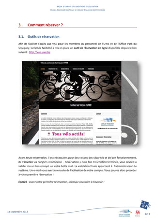 MODE D’EMPLOI ET CONDITIONS D’UTILISATION
VELOS A ASSISTANCE ELECTRIQUE DE L’UNION WALLONNE DES ENTREPRISES
3/11
18 septembre 2013
3. Comment réserver ?
3.1. Outils de réservation
Afin de faciliter l’accès aux VAE pour les membres du personnel de l’UWE et de l’Office Park du
Stocquoy, la Cellule Mobilité a mis en place un outil de réservation en ligne disponible depuis le lien
suivant : http://vae.uwe.be
Avant toute réservation, il est nécessaire, pour des raisons des sécurités et de bon fonctionnement,
de s’inscrire via l’onglet « Connexion – Réservation ». Une fois l’inscription terminée, vous devrez la
valider via un lien envoyé sur votre boîte mail. La validation finale appartient à l’administrateur du
système. Un e-mail vous avertira ensuite de l’activation de votre compte. Vous pouvez alors procéder
à votre première réservation !
Conseil : avant votre première réservation, inscrivez-vous bien à l’avance !
 
