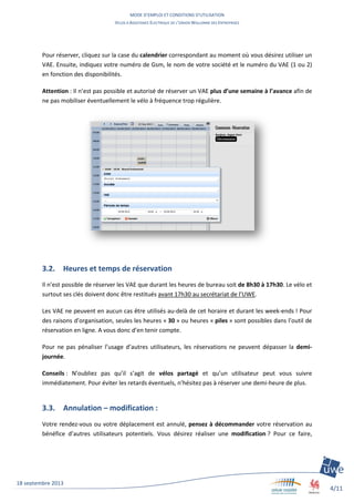 MODE D’EMPLOI ET CONDITIONS D’UTILISATION
VELOS A ASSISTANCE ELECTRIQUE DE L’UNION WALLONNE DES ENTREPRISES
4/11
18 septembre 2013
Pour réserver, cliquez sur la case du calendrier correspondant au moment où vous désirez utiliser un
VAE. Ensuite, indiquez votre numéro de Gsm, le nom de votre société et le numéro du VAE (1 ou 2)
en fonction des disponibilités.
Attention : Il n’est pas possible et autorisé de réserver un VAE plus d’une semaine à l’avance afin de
ne pas mobiliser éventuellement le vélo à fréquence trop régulière.
3.2. Heures et temps de réservation
Il n’est possible de réserver les VAE que durant les heures de bureau soit de 8h30 à 17h30. Le vélo et
surtout ses clés doivent donc être restitués avant 17h30 au secrétariat de l’UWE.
Les VAE ne peuvent en aucun cas être utilisés au-delà de cet horaire et durant les week-ends ! Pour
des raisons d’organisation, seules les heures « 30 » ou heures « piles » sont possibles dans l’outil de
réservation en ligne. A vous donc d’en tenir compte.
Pour ne pas pénaliser l’usage d’autres utilisateurs, les réservations ne peuvent dépasser la demi-
journée.
Conseils : N’oubliez pas qu’il s’agit de vélos partagé et qu’un utilisateur peut vous suivre
immédiatement. Pour éviter les retards éventuels, n’hésitez pas à réserver une demi-heure de plus.
3.3. Annulation – modification :
Votre rendez-vous ou votre déplacement est annulé, pensez à décommander votre réservation au
bénéfice d’autres utilisateurs potentiels. Vous désirez réaliser une modification ? Pour ce faire,
 