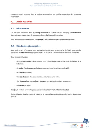 MODE D’EMPLOI ET CONDITIONS D’UTILISATION
VELOS A ASSISTANCE ELECTRIQUE DE L’UNION WALLONNE DES ENTREPRISES
5/11
18 septembre 2013
connectez-vous à nouveau dans le système et supprimer ou modifier vous-même les heures de
réservation.
4. Accès aux vélos
4.1. Infrastructure
Les VAE sont stationnés dans le parking souterrain de l’Office Park du Stocquoy. L’infrastructure
d’accueil peut recevoir dans de bonnes conditions 4 vélos supplémentaires.
Pour la bonne pression des pneus, une pompe à vélo (fixée au sol) est également disponible.
4.2. Clés, badges et accessoires
Vous voilà arrivés à l’heure de votre réservation. Rendez-vous au secrétariat de l’UWE pour prendre
possession du kit d’utilisation propre au VAE 1 ou au VAE 2. L’ensemble du matériel est numéroté.
Celui-ci se constitue de :
- Un trousseau de clés (clé du cadenas en U, clé du bloque-roue arrière et clé de fixation de la
batterie) ;
- Un badge d’accès au garage (prévu uniquement pour les utilisateurs de VAE) ;
- Un casque optionnel ;
- Des sacoches sont fixées de manière permanente sur le vélo ;
- Une chasuble fluo et une pince à pantalon sont à disposition dans les sacoches ;
- La batterie du vélo !
En effet, la batterie sera rechargée au secrétariat de l’UWE (voir utilisation du vélo)
Après utilisation du vélo, merci de rapporter le matériel au secrétariat dans les heures d’ouverture
prévues.
 
