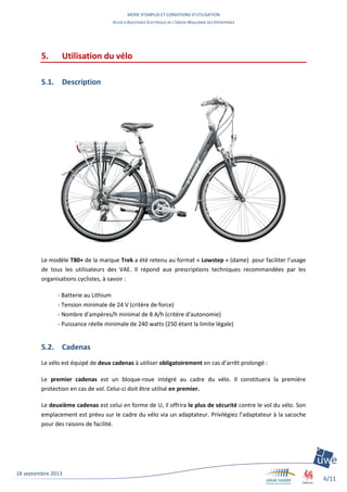 MODE D’EMPLOI ET CONDITIONS D’UTILISATION
VELOS A ASSISTANCE ELECTRIQUE DE L’UNION WALLONNE DES ENTREPRISES
6/11
18 septembre 2013
5. Utilisation du vélo
5.1. Description
Le modèle T80+ de la marque Trek a été retenu au format « Lowstep » (dame) pour faciliter l’usage
de tous les utilisateurs des VAE. Il répond aux prescriptions techniques recommandées par les
organisations cyclistes, à savoir :
- Batterie au Lithium
- Tension minimale de 24 V (critère de force)
- Nombre d'ampères/h minimal de 8 A/h (critère d'autonomie)
- Puissance réelle minimale de 240 watts (250 étant la limite légale)
5.2. Cadenas
Le vélo est équipé de deux cadenas à utiliser obligatoirement en cas d’arrêt prolongé :
Le premier cadenas est un bloque-roue intégré au cadre du vélo. Il constituera la première
protection en cas de vol. Celui-ci doit être utilisé en premier.
Le deuxième cadenas est celui en forme de U, il offrira le plus de sécurité contre le vol du vélo. Son
emplacement est prévu sur le cadre du vélo via un adaptateur. Privilégiez l’adaptateur à la sacoche
pour des raisons de facilité.
 