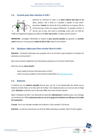 MODE D’EMPLOI ET CONDITIONS D’UTILISATION
VELOS A ASSISTANCE ELECTRIQUE DE L’UNION WALLONNE DES ENTREPRISES
7/11
18 septembre 2013
5.3. Conseils pour bien attacher le VAE !
Attachez au minimum le cadre à un point robuste fixé dans le sol
(banc, poteau, rack à vélo) et si possible y ajouter la roue avant.
Accrochez l'antivol (en forme de U) de préférence en hauteur (50 cm
minimum) pour limiter les risques d’effraction. Si possible, inclinez la
serrure vers le bas, cela rend le crochetage moins aisé. Les VAE de
l'UWE sont également équipés par défaut d'un bloc roue arrière, n'oubliez pas de l'utiliser !
IMPORTANT : privilégiez TOUJOURS un endroit le plus sécurisé possible qui garantit un contrôle
social minimum. Si vous pouvez mettre le vélo à l’abri, faites-le sans hésiter !
5.4. Quelques règles pour bien circuler dans le trafic :
Attention : l’assistance électrique vous propulse vite à du 25 km/h, soyez prudents et anticiper les
obstacles ou les tournants !
Nous vous renvoyons également aux informations présentes sur le site de l'asbl Provelo.
Dans tous les cas, deux conseils :
- soyez visibles et prenez votre place dans le trafic !
- utiliser les pistes cyclables ou les itinéraires disponibles sur http://vae.uwe.be
5.5. Batteries
La batterie est une batterie amovible fournie avec une clé. Il est indispensable de vérifier que la
batterie soit bien fixée sur le vélo avant de l’utiliser. Une simple pression sur la serrure avec le doigt
suffit. Attention, la batterie vaut à elle seule 500€, merci donc d’y être attentif.
Après l’utilisation du VAE, il est demandé de reprendre délicatement la batterie pour une recharge
au secrétariat de l’UWE uniquement dans le cas où la jauge de la batterie est inférieure à la moitié
de l’autonomie.
A savoir : Pour une recharge complète de la batterie, il faut compter 5 à 6 heures
Attention : Le vélo est traversé par une série de câbles électriques sensibles. Merci d’y être vigilent.
 