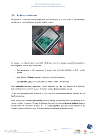 MODE D’EMPLOI ET CONDITIONS D’UTILISATION
VELOS A ASSISTANCE ELECTRIQUE DE L’UNION WALLONNE DES ENTREPRISES
8/11
18 septembre 2013
5.6. Assistance électrique
Le moteur de l’assistance électrique se trouve dans le moelleux de la roue arrière. Il est commandé
par l’écran de contrôle situé sur le guidon du vélo. Le voici :
En plus de vous indiquer votre vitesse et le nombre de kilomètres parcourus, c’est lui qui actionne
l’éclairage et le moteur électrique du vélo.
- Pour enclencher le vélo, appuyez sur le bouton situé sur le côté du boîtier (on/off) - un bip
retenti
- Pour allumer l’éclairage, appuyez longtemps sur le même bouton.
- Pour éteindre, appuyer brièvement sur le même bouton - un bip retenti
Pour enclencher l’assistance électrique, il suffit d’appuyer sur + ou – en fonction de la difficulté
(vitesse sélectionnée, dénivelé ou vent de face). 4 niveaux d’assistance sont prévus.
Sachez que, comme le prévoit le code de la route, l’assistance se désactive dès que la vitesse des 25
km/h est atteinte.
Enfin, lorsque vous activez le frein arrière (levier de droite), le frein moteur vous accompagne de ce
sens et récupère en passant l’énergie développée. Il est aussi possible de récupérer de l’énergie dans
les descentes en utilisant les niveaux -1 à -4. Sachez cependant que ces derniers ralentiront de
manière plus ou moins importante votre vitesse et serviront de véritable frein moteur.
ON
OFF
+
-
 