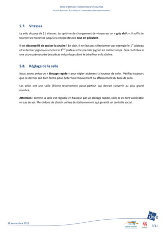 MODE D’EMPLOI ET CONDITIONS D’UTILISATION
VELOS A ASSISTANCE ELECTRIQUE DE L’UNION WALLONNE DES ENTREPRISES
9/11
18 septembre 2013
5.7. Vitesses
Le vélo dispose de 21 vitesses. Le système de changement de vitesse est un « grip shift », il suffit de
tourner les manettes jusqu’à la vitesse désirée tout en pédalant.
Il est déconseillé de croiser la chaîne ! En clair, il ne faut pas sélectionner par exemple le 1er
plateau
et le dernier pignon ou encore le 3ème
plateau et le premier pignon en même temps. Cela contribue à
une usure prématurée des pièces mécaniques dont le dérailleur et la chaîne.
5.8. Réglage de la selle
Nous avons prévu un « blocage rapide » pour régler aisément la hauteur de selle. Vérifiez toujours
que ce dernier soit bien fermé pour éviter tout mouvement ou affaissement du tube de selle.
Les vélos ont une taille (45cm) relativement passe-partout qui devrait convenir au plus grand
nombre.
Attention : comme la selle est réglable en hauteur par un blocage rapide, celle-ci est fort vulnérable
en cas de vol. Merci donc de choisir un lieu de stationnement qui garantit un contrôle social.
 