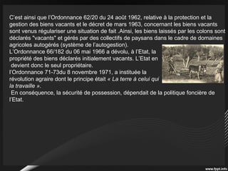 C’est ainsi que l’Ordonnance 62/20 du 24 août 1962, relative à la protection et la
gestion des biens vacants et le décret de mars 1963, concernant les biens vacants
sont venus régulariser une situation de fait .Ainsi, les biens laissés par les colons sont
déclarés "vacants" et gérés par des collectifs de paysans dans le cadre de domaines
agricoles autogérés (système de l’autogestion).
L’Ordonnance 66/182 du 06 mai 1966 a dévolu, à l’Etat, la
propriété des biens déclarés initialement vacants. L’Etat en
devient donc le seul propriétaire.
l’Ordonnance 71-73du 8 novembre 1971, a instituée la
révolution agraire dont le principe était « La terre à celui qui
la travaille ».
En conséquence, la sécurité de possession, dépendait de la politique foncière de
l’Etat.
 