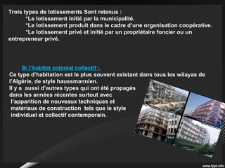 Trois types de lotissements Sont retenus :
*Le lotissement initié par la municipalité.
*Le lotissement produit dans le cadre d’une organisation coopérative.
*Le lotissement privé et initié par un propriétaire foncier ou un
entrepreneur privé.
B/ l’habitat colonial collectif :
Ce type d’habitation est le plus souvent existant dans tous les wilayas de
l’Algérie, de style haussmannien.
Il y a aussi d’autres types qui ont été propagés
dans les années récentes surtout avec
l’apparition de nouveaux techniques et
matériaux de construction tels que le style
individuel et collectif contemporain.
 