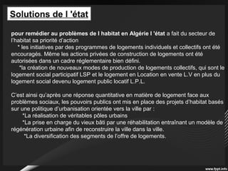 Solutions de l 'état
pour remédier au problèmes de l habitat en Algérie l 'état a fait du secteur de
l’habitat sa priorité d’action
* les initiatives par des programmes de logements individuels et collectifs ont été
encouragés. Même les actions privées de construction de logements ont été
autorisées dans un cadre réglementaire bien défini.
*la création de nouveaux modes de production de logements collectifs, qui sont le
logement social participatif LSP et le logement en Location en vente L.V en plus du
logement social devenu logement public locatif L.P.L.
C’est ainsi qu’après une réponse quantitative en matière de logement face aux
problèmes sociaux, les pouvoirs publics ont mis en place des projets d’habitat basés
sur une politique d’urbanisation orientée vers la ville par :
*La réalisation de véritables pôles urbains
*La prise en charge du vieux bâti par une réhabilitation entraînant un modèle de
régénération urbaine afin de reconstruire la ville dans la ville.
*La diversification des segments de l’offre de logements.
 