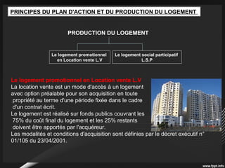 PRINCIPES DU PLAN D'ACTION ET DU PRODUCTION DU LOGEMENT
PRODUCTION DU LOGEMENT
Le logement promotionnel
en Location vente L.V
Le logement social participatif
L.S.P
Le logement promotionnel en Location vente L.V
La location vente est un mode d'accès à un logement
avec option préalable pour son acquisition en toute
propriété au terme d'une période fixée dans le cadre
d'un contrat écrit.
Le logement est réalisé sur fonds publics couvrant les
75% du coût final du logement et les 25% restants
doivent être apportés par l'acquéreur.
Les modalités et conditions d'acquisition sont définies par le décret exécutif n°
01/105 du 23/04/2001.
 