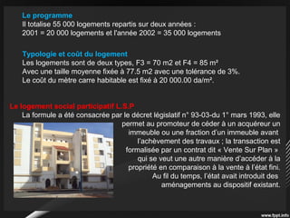 Le programme
Il totalise 55 000 logements repartis sur deux années :
2001 = 20 000 logements et l'année 2002 = 35 000 logements
Typologie et coût du logement
Les logements sont de deux types, F3 = 70 m2 et F4 = 85 m²
Avec une taille moyenne fixée à 77.5 m2 avec une tolérance de 3%.
Le coût du mètre carre habitable est fixé à 20 000.00 da/m².
Le logement social participatif L.S.P
La formule a été consacrée par le décret législatif n° 93-03-du 1° mars 1993, elle
permet au promoteur de céder à un acquéreur un
immeuble ou une fraction d’un immeuble avant
l’achèvement des travaux ; la transaction est
formalisée par un contrat dit « Vente Sur Plan »
qui se veut une autre manière d’accéder à la
propriété en comparaison à la vente à l’état fini.
Au fil du temps, l’état avait introduit des
aménagements au dispositif existant.
 