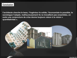 Conclusion
l’architecte cherche le beau, l’ingénieur le solide, l’économiste le possible, le
sociologue l’adapte, malheureusement ils ne travaillent pas ensembles, en
outre une conjoncture de crise donne toujours raison à la vision «
quantitativiste ».
 