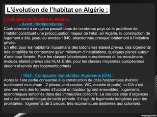 L’évolution de l’habitat en Algérie :
La situation de l’habitat en Algérie :
- Avant l’indépendance :
Contrairement à ce qui se passait dans de nombreux pays où le problème de
l’habitat constituait une préoccupation majeur de l’état, en Algérie, la construction de
logement a été, jusqu’au années 1940, abandonnée presque totalement à l’initiative
privée.
En effet pour les habitants musulmans des bidonvilles étaient prévus, des logements
très simplifiés ne comportant qu’un minimum d’installations, quelques pièces autour
d’une cour fermée. Pour les classes laborieuses européennes et les musulmans
évolués étaient prévus des HLM. Enfin, pour les classes moyennes européennes
étaient réservés des logements primés.
- 1953 : Compagnie Immobilière Algérienne (CIA) :
Après la 1ere partie consacrée à la construction de cités horizontales (habitat
traditionnel musulman : 2 pièces, abri-cuisine, WC, douche et patio), la CIA s’est
orientée vers des formules d’habitat en hauteur (grand ensembles : logements
économiques simplifiés dans des immeubles collectifs. Le cas des cités d’urgences
est aussi caractéristique de cette période. Il s’agit de logements indigènes pour les
prolétaires : logements de 2 pièces, très économiques destinées aux colonisés.
 