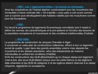 - 1954 : Les « logements-million » fut lancés en métropole :
Ainsi les coopératives de l’habitat algérien construisaient pour les musulmans des
immeubles à trame verticale dite « nid d’abeille » avec patio à ciel ouvert comme
coin à cuisiner puis développèrent des habitats valable pour les musulmans comme
pour les Européens.
- 1955 :
Fut lancé le programme de logements Economiques normalisés dont il restait à
définir les normes, les caractéristiques et le prix-plafond en fonction des besoins de
la population européenne et musulmane et des conditions traditionnelles d’habitat.
- 1953-1958 :
Le programme de construction de Jacques Chevalier à Alger :
Il concernait un vaste plan de constructions collectives, offrant à tout un logement
social de qualité. Loger dans des grands ensembles voisins mais séparés les
musulmans et les classes populaires, refus des lotissements de maisons
individuelles en unifiant les conditions d’habitat.
Enfin les constructions des HLM démontraient qu’un chaque classe son logement,
c'est-à-dire, des sous-HLM étaient conçus pour les petits blancs ou les algériens
déjà urbanisés et les HLM de catégorie A et les logécos étaient réservés à la classe
moyenne, algérienne ou européenne.
 