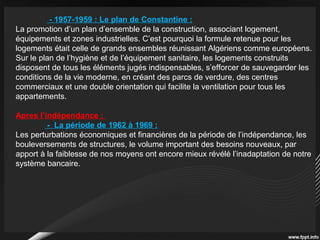 - 1957-1959 : Le plan de Constantine :
La promotion d’un plan d’ensemble de la construction, associant logement,
équipements et zones industrielles. C’est pourquoi la formule retenue pour les
logements était celle de grands ensembles réunissant Algériens comme européens.
Sur le plan de l’hygiène et de l’équipement sanitaire, les logements construits
disposent de tous les éléments jugés indispensables, s’efforcer de sauvegarder les
conditions de la vie moderne, en créant des parcs de verdure, des centres
commerciaux et une double orientation qui facilite la ventilation pour tous les
appartements.
Apres l’indépendance :
- La période de 1962 à 1969 :
Les perturbations économiques et financières de la période de l’indépendance, les
bouleversements de structures, le volume important des besoins nouveaux, par
apport à la faiblesse de nos moyens ont encore mieux révélé l’inadaptation de notre
système bancaire.
 