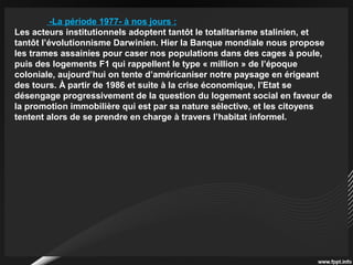 -La période 1977- à nos jours :
Les acteurs institutionnels adoptent tantôt le totalitarisme stalinien, et
tantôt l’évolutionnisme Darwinien. Hier la Banque mondiale nous propose
les trames assainies pour caser nos populations dans des cages à poule,
puis des logements F1 qui rappellent le type « million » de l’époque
coloniale, aujourd’hui on tente d’américaniser notre paysage en érigeant
des tours. À partir de 1986 et suite à la crise économique, l’Etat se
désengage progressivement de la question du logement social en faveur de
la promotion immobilière qui est par sa nature sélective, et les citoyens
tentent alors de se prendre en charge à travers l’habitat informel.
 
