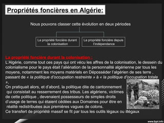Propriétés foncières en Algérie:
Nous pouvons classer cette évolution en deux périodes
La propriété foncière durant
la colonisation
La propriété foncière depuis
l’indépendance
La propriété foncière durant la colonisation :
L’Algérie, comme tout ces pays qui ont vécu les affres de la colonisation, le dessein du
colonialisme pour le pays était l’aliénation de la personnalité algérienne par tous les
moyens, notamment les moyens matériels en Déposséder l’algérien de ses terre ,
passant de « la politique d’occupation restreinte » à « la politique d’occupation totale
»,
On pratiquait alors, et d’abord, la politique dite de cantonnement
qui consistait au resserrement des tribus. Les algériens, victimes
de cette politique , devenaient possesseurs de simples droits
d’usage de terres qui étaient cédées aux Domaines pour être en
réalité redistribuées aux premières vagues de colons.
Ce transfert de propriété massif se fit par tous les outils légaux ou illégaux
 
