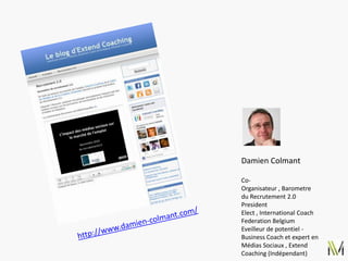 Damien Colmant

Co-
Organisateur , Barometre
du Recrutement 2.0
President
Elect , International Coach
Federation Belgium
Eveilleur de potentiel -
Business Coach et expert en
Médias Sociaux , Extend
Coaching (Indépendant)
 