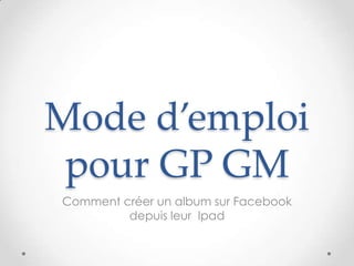 Mode d’emploi
 pour GP GM
Comment créer un album sur Facebook
         depuis leur Ipad
 