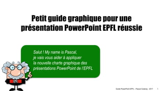1
Guide PowerPoint EPFL - Pascal Coderay - 2017
Salut ! My name is Pascal,
je vais vous aider à appliquer
la nouvelle charte graphique des
présentations PowerPoint de l’EPFL
Petit guide graphique pour une
présentation PowerPoint EPFL réussie
 