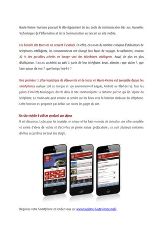 Haute-Vienne Tourisme poursuit le développement de ses outils de communication liés aux Nouvelles
Technologies de l’Information et de la Communication en lançant un site mobile.


Les besoins des touristes ne cessent d’évoluer. En effet, en raison du nombre croissant d’utilisateurs de
téléphones intelligents, les consommateurs ont changé leur façon de voyager. Actuellement, environ
42 % des portables achetés en Europe sont des téléphones intelligents. Aussi, de plus en plus
d’utilisateurs français accèdent au web à partir de leur téléphone. Leurs attentes : que visiter ?, que
faire autour de moi ?, quel temps fera-t-il ?


Une première ! L’offre touristique de découverte et de loisirs en Haute-Vienne est accessible depuis les
smartphones quelque soit sa marque et son environnement (Apple, Androïd ou Blackberry). Tous les
points d’intérêts touristiques décrits dans le site communiquent la distance précise qui les sépare du
téléphone. Le mobinaute peut ensuite se rendre sur les lieux avec la fonction itinéraire du téléphone.
Cette fonction est proposée par défaut sur toutes les pages du site.


Un site mobile à utiliser pendant son séjour
Il est désormais facile pour les touristes en séjour et les haut-viennois de consulter une offre complète
et variée d’idées de visites et d’activités de pleine nature géolocalisée ; ce sont plusieurs centaines
d’offres accessibles du bout des doigts.




Dégainez-votre Smartphone et rendez-vous sur www.tourisme-hautevienne.mobi
 