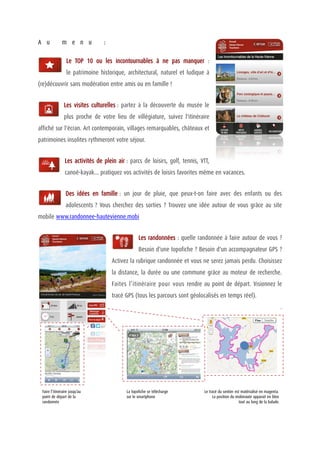 A u           m e n u            :

                 Le TOP 10 ou les incontournables à ne pas manquer :
                 le patrimoine historique, architectural, naturel et ludique à
(re)découvrir sans modération entre amis ou en famille !


                Les visites culturelles : partez à la découverte du musée le
                plus proche de votre lieu de villégiature, suivez l'itinéraire
affiché sur l'écran. Art contemporain, villages remarquables, châteaux et
patrimoines insolites rythmeront votre séjour.


                Les activités de plein air : parcs de loisirs, golf, tennis, VTT,
                canoë-kayak... pratiquez vos activités de loisirs favorites même en vacances.


                 Des idées en famille : un jour de pluie, que peux-t-on faire avec des enfants ou des
                 adolescents ? Vous cherchez des sorties ? Trouvez une idée autour de vous grâce au site
mobile www.randonnee-hautevienne.mobi


                                                  Les randonnées : quelle randonnée à faire autour de vous ?
                                                  Besoin d'une topofiche ? Besoin d'un accompagnateur GPS ?
                                     Activez la rubrique randonnée et vous ne serez jamais perdu. Choisissez
                                     la distance, la durée ou une commune grâce au moteur de recherche.
                                     Faites l’itinéraire pour vous rendre au point de départ. Visionnez le
                                     tracé GPS (tous les parcours sont géolocalisés en temps réel).
                                                                                                                                 .




 Faire l’itinéraire jusqu’au               La topofiche se télécharge         Le tracé du sentier est matérialisé en magenta.
 point de départ de la                     sur le smartphone                       La position du mobinaute apparait en bleu
 randonnée                                                                                          tout au long de la balade.
 