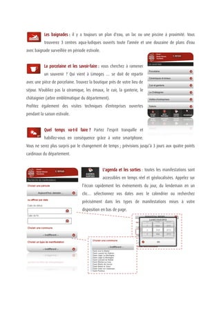 Les baignades : il y a toujours un plan d'eau, un lac ou une piscine à proximité. Vous
           trouverez 3 centres aqua-ludiques ouverts toute l’année et une douzaine de plans d’eau
avec baignade surveillée en période estivale.


           La porcelaine et les savoir-faire : vous cherchez à ramener
           un souvenir ? Qui vient à Limoges … se doit de repartir
avec une pièce de porcelaine. Trouvez la boutique près de votre lieu de
séjour. N’oubliez pas la céramique, les émaux, le cuir, la ganterie, le
châtaignier (arbre emblématique du département).
Profitez également des visites techniques d’entreprises ouvertes
pendant la saison estivale.


           Quel temps va-t-il faire ? Partez l'esprit tranquille et
           habillez-vous en conséquence grâce à votre smartphone.
Vous ne serez plus surpris par le changement de temps ; prévisions jusqu’à 3 jours aux quatre points
cardinaux du département.


                                                L'agenda et les sorties : toutes les manifestations sont
                                                accessibles en temps réel et géolocalisées. Appelez sur
                                  l’écran rapidement les événements du jour, du lendemain en un
                                  clic… sélectionnez vos dates avec le calendrier ou recherchez
                                  précisément dans les types de manifestations mises à votre
                                  disposition en bas de page.
 