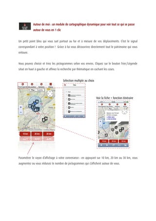Autour de moi : un module de cartographique dynamique pour voir tout ce qui se passe
            autour de vous en 1 clic


Un petit point bleu qui vous suit partout au fur et à mesure de vos déplacements. C’est le signal
correspondant à votre position ! Grâce à lui vous découvrirez directement tout le patrimoine qui vous
entoure.


Vous pouvez choisir et triez les pictogrammes selon vos envies. Cliquez sur le bouton Trier/Légende
situé en haut à gauche et affinez la recherche par thématique en cochant les cases.


                                       Sélection multiple au choix




                                                                     Voir la fiche + fonction itinéraire




Paramétrer le rayon d’affichage à votre convenance : en appuyant sur 10 km, 20 km ou 30 km, vous
augmentez ou vous réduisez le nombre de pictogrammes qui s’affichent autour de vous.
 