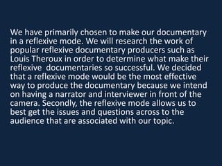 We have primarily chosen to make our documentary
in a reflexive mode. We will research the work of
popular reflexive documentary producers such as
Louis Theroux in order to determine what make their
reflexive documentaries so successful. We decided
that a reflexive mode would be the most effective
way to produce the documentary because we intend
on having a narrator and interviewer in front of the
camera. Secondly, the reflexive mode allows us to
best get the issues and questions across to the
audience that are associated with our topic.
 