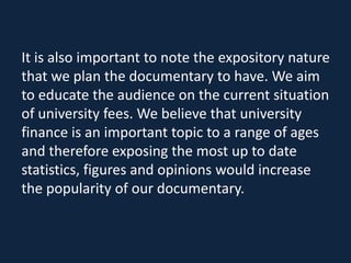 It is also important to note the expository nature
that we plan the documentary to have. We aim
to educate the audience on the current situation
of university fees. We believe that university
finance is an important topic to a range of ages
and therefore exposing the most up to date
statistics, figures and opinions would increase
the popularity of our documentary.
 