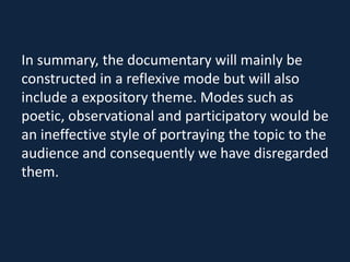In summary, the documentary will mainly be
constructed in a reflexive mode but will also
include a expository theme. Modes such as
poetic, observational and participatory would be
an ineffective style of portraying the topic to the
audience and consequently we have disregarded
them.
 
