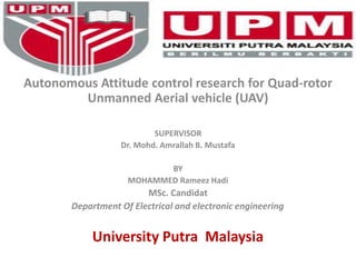Autonomous Attitude control research for Quad-rotor
Unmanned Aerial vehicle (UAV)
SUPERVISOR
Dr. Mohd. Amrallah B. Mustafa
BY
MOHAMMED Rameez Hadi
MSc. Candidat
Department Of Electrical and electronic engineering DIDATE
University Putra Malaysia
 