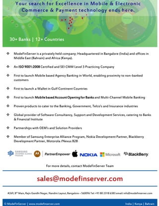 © ModeFinServer | www.modefinserver.com India | Kenya | Bahrain
#269, 8th Main, Rajiv Gandhi Nagar, Nandini Layout, Bangalore – 560096 Tel: +91 80 2318 6383 email:info@modefinserver.com
sales@modefinserver.com
For more details, contact ModeFinServer Team
 ModeFinServer is a privately held company; Headquartered in Bangalore (India) and offices in
Middle East (Bahrain) and Africa (Kenya).
 An ISO 9001:2008Certified and SEI CMM Level 3 Practicing Company
 First to launch Mobile based Agency Banking in World, enabling proximity to non-banked
customers
 First to launch a Wallet in Gulf Continent Countries
 First to launch MobilebasedAccountOpeningfor Banks and Multi-Channel Mobile Banking
 Proven products to cater to the Banking, Government, Telco’s and Insurance industries
 Global provider of Software Consultancy, Support and Development Services, catering to Banks
& Financial Institute
 Partnerships with OEM’s and Solution Providers
 Member of Samsung Enterprise Alliance Program, Nokia Development Partner, Blackberry
Development Partner, Motorola /Nexus B2B
30+ Banks | 12+ Countries
 