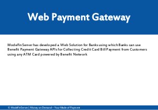 © ModeFinServer| Money on Demand – Your Mode of Payment
Web Payment Gateway
ModeFinServer has developed a Web Solution for Banks using which Banks can use
Benefit Payment Gateway APIs for Collecting Credit Card Bill Payment from Customers
using any ATM Card powered by Benefit Network
 