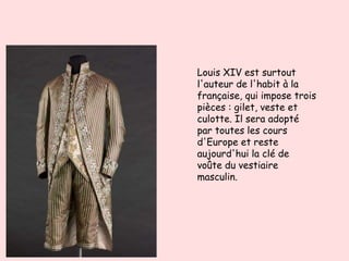 Louis XIV est surtout
l'auteur de l'habit à la
française, qui impose trois
pièces : gilet, veste et
culotte. Il sera adopté
par toutes les cours
d'Europe et reste
aujourd'hui la clé de
voûte du vestiaire
masculin.
 
