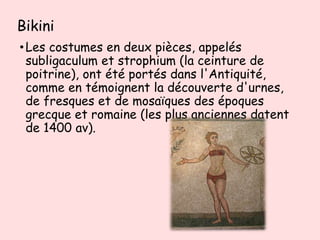 Bikini
•Les costumes en deux pièces, appelés
subligaculum et strophium (la ceinture de
poitrine), ont été portés dans l'Antiquité,
comme en témoignent la découverte d'urnes,
de fresques et de mosaïques des époques
grecque et romaine (les plus anciennes datent
de 1400 av).
 