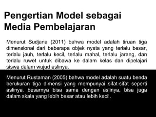 Pengertian Model sebagai
Media Pembelajaran
Menurut Sudjana (2011) bahwa model adalah tiruan tiga
dimensional dari beberapa objek nyata yang terlalu besar,
terlalu jauh, terlalu kecil, terlalu mahal, terlalu jarang, dan
terlalu ruwet untuk dibawa ke dalam kelas dan dipelajari
siswa dalam wujud aslinya.
Menurut Rustaman (2005) bahwa model adalah suatu benda
berukuran tiga dimensi yang mempunyai sifat-sifat seperti
aslinya. besarnya bisa sama dengan aslinya, bisa juga
dalam skala yang lebih besar atau lebih kecil.
 